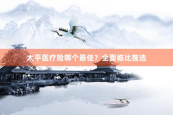 太平医疗险哪个最佳？全面临比推选